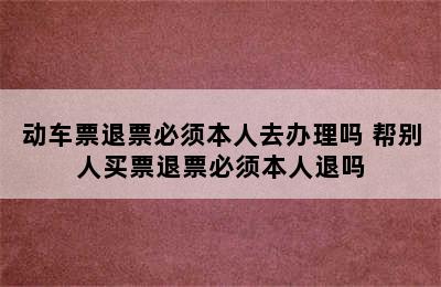 动车票退票必须本人去办理吗 帮别人买票退票必须本人退吗